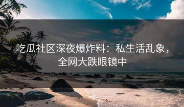 吃瓜社区深夜爆炸料：私生活乱象，全网大跌眼镜中