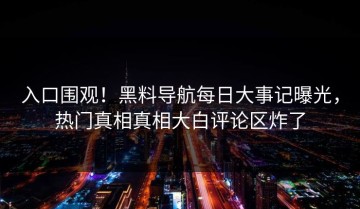 入口围观！黑料导航每日大事记曝光，热门真相真相大白评论区炸了