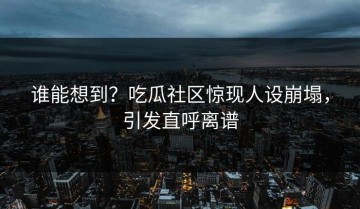 谁能想到？吃瓜社区惊现人设崩塌，引发直呼离谱