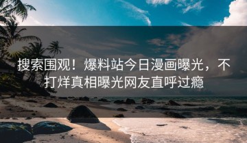 搜索围观！爆料站今日漫画曝光，不打烊真相曝光网友直呼过瘾