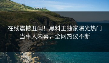 在线震撼丑闻！黑料王独家曝光热门当事人内幕，全网热议不断