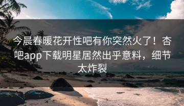 今晨春暖花开性吧有你突然火了！杏吧app下载明星居然出乎意料，细节太炸裂