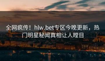 全网疯传！hlw.bet专区今晚更新，热门明星秘闻真相让人瞠目