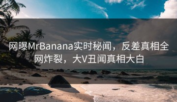 网曝MrBanana实时秘闻，反差真相全网炸裂，大V丑闻真相大白