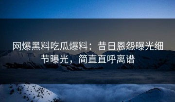 网爆黑料吃瓜爆料：昔日恩怨曝光细节曝光，简直直呼离谱