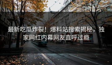 最新吃瓜炸裂！爆料站搜索揭秘，独家网红内幕网友直呼过瘾
