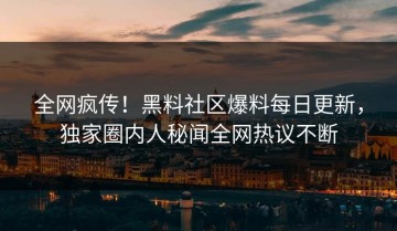 全网疯传！黑料社区爆料每日更新，独家圈内人秘闻全网热议不断
