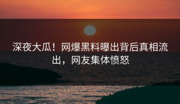 深夜大瓜！网爆黑料曝出背后真相流出，网友集体愤怒