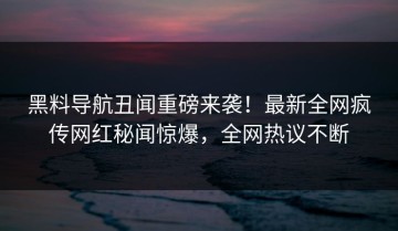 黑料导航丑闻重磅来袭！最新全网疯传网红秘闻惊爆，全网热议不断