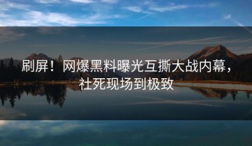 刷屏！网爆黑料曝光互撕大战内幕，社死现场到极致