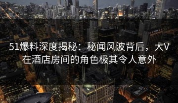 51爆料深度揭秘：秘闻风波背后，大V在酒店房间的角色极其令人意外
