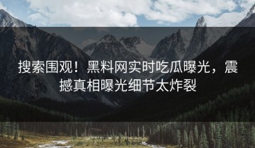 搜索围观！黑料网实时吃瓜曝光，震撼真相曝光细节太炸裂