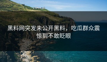 黑料网突发未公开黑料，吃瓜群众震惊到不敢眨眼