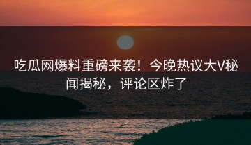 吃瓜网爆料重磅来袭！今晚热议大V秘闻揭秘，评论区炸了