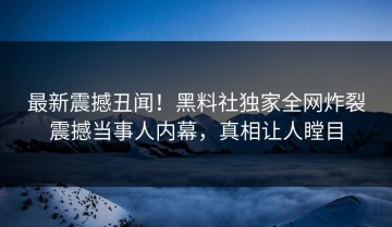 最新震撼丑闻！黑料社独家全网炸裂震撼当事人内幕，真相让人瞠目