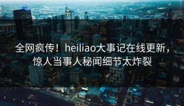 全网疯传！heiliao大事记在线更新，惊人当事人秘闻细节太炸裂