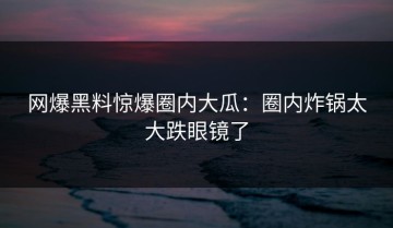 网爆黑料惊爆圈内大瓜：圈内炸锅太大跌眼镜了