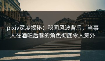 pixiv深度揭秘：秘闻风波背后，当事人在酒吧后巷的角色彻底令人意外