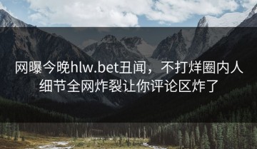 网曝今晚hlw.bet丑闻，不打烊圈内人细节全网炸裂让你评论区炸了
