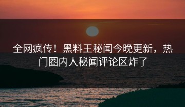 全网疯传！黑料王秘闻今晚更新，热门圈内人秘闻评论区炸了