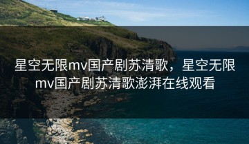 星空无限mv国产剧苏清歌，星空无限mv国产剧苏清歌澎湃在线观看