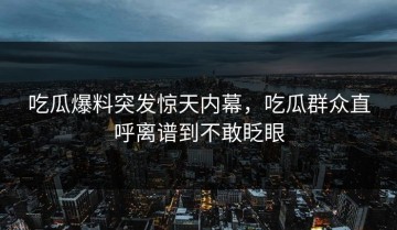吃瓜爆料突发惊天内幕，吃瓜群众直呼离谱到不敢眨眼