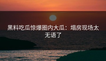 黑料吃瓜惊爆圈内大瓜：塌房现场太无语了