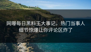 网曝每日黑料王大事记，热门当事人细节惊爆让你评论区炸了