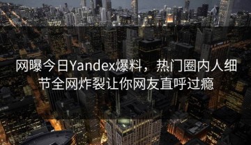 网曝今日Yandex爆料，热门圈内人细节全网炸裂让你网友直呼过瘾