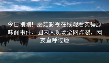 今日刚刚！蘑菇影视在线观看实锤原味阁事件，圈内人现场全网炸裂，网友直呼过瘾