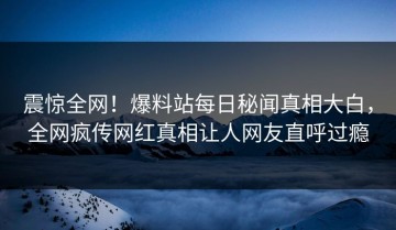 震惊全网！爆料站每日秘闻真相大白，全网疯传网红真相让人网友直呼过瘾