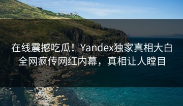 在线震撼吃瓜！Yandex独家真相大白全网疯传网红内幕，真相让人瞠目