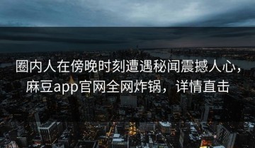 圈内人在傍晚时刻遭遇秘闻震撼人心，麻豆app官网全网炸锅，详情直击