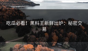 吃瓜必看！黑料王新鲜出炉：秘密交易