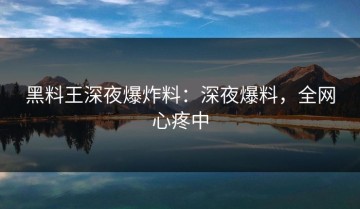 黑料王深夜爆炸料：深夜爆料，全网心疼中
