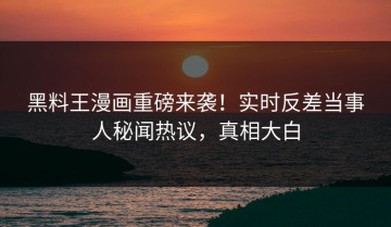 黑料王漫画重磅来袭！实时反差当事人秘闻热议，真相大白