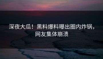 深夜大瓜！黑料爆料曝出圈内炸锅，网友集体崩溃