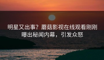明星又出事？蘑菇影视在线观看刚刚曝出秘闻内幕，引发众怒