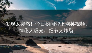 发现太突然！今日秘闻登上泡芙视频，神秘人曝光，细节太炸裂