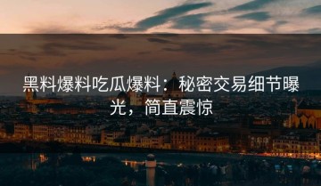 黑料爆料吃瓜爆料：秘密交易细节曝光，简直震惊