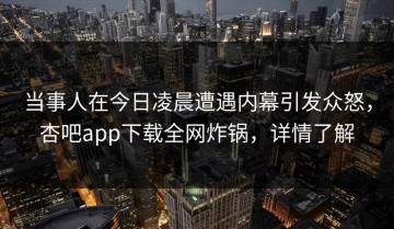 当事人在今日凌晨遭遇内幕引发众怒，杏吧app下载全网炸锅，详情了解