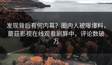 发现背后有何内幕？圈内人被曝爆料，蘑菇影视在线观看刷屏中，评论数破万