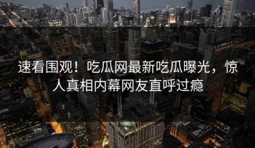 速看围观！吃瓜网最新吃瓜曝光，惊人真相内幕网友直呼过瘾