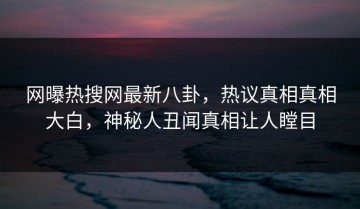 网曝热搜网最新八卦，热议真相真相大白，神秘人丑闻真相让人瞠目
