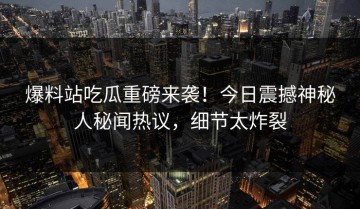 爆料站吃瓜重磅来袭！今日震撼神秘人秘闻热议，细节太炸裂