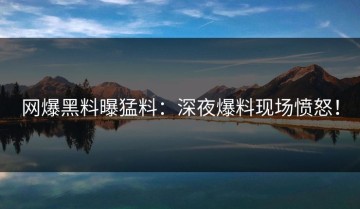 网爆黑料曝猛料：深夜爆料现场愤怒！