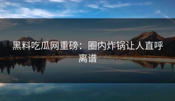 黑料吃瓜网重磅：圈内炸锅让人直呼离谱