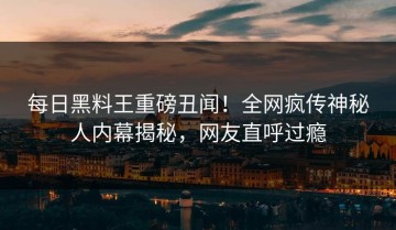 每日黑料王重磅丑闻！全网疯传神秘人内幕揭秘，网友直呼过瘾