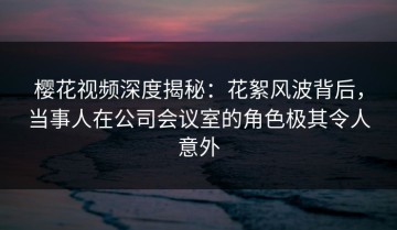 樱花视频深度揭秘：花絮风波背后，当事人在公司会议室的角色极其令人意外