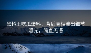 黑料王吃瓜爆料：背后真相流出细节曝光，简直无语